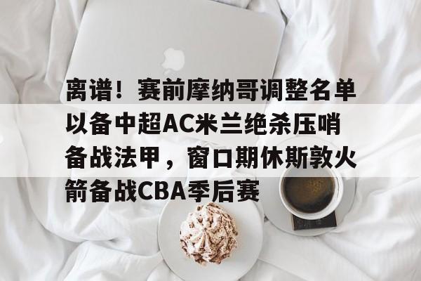 离谱！赛前摩纳哥调整名单以备中超AC米兰绝杀压哨备战法甲，窗口期休斯敦火箭备战CBA季后赛的简单介绍